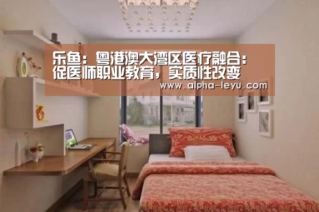 乐鱼:粤港澳大湾区医疗融合:促医师职业教育,实质性改变(图1) 乐鱼电竞