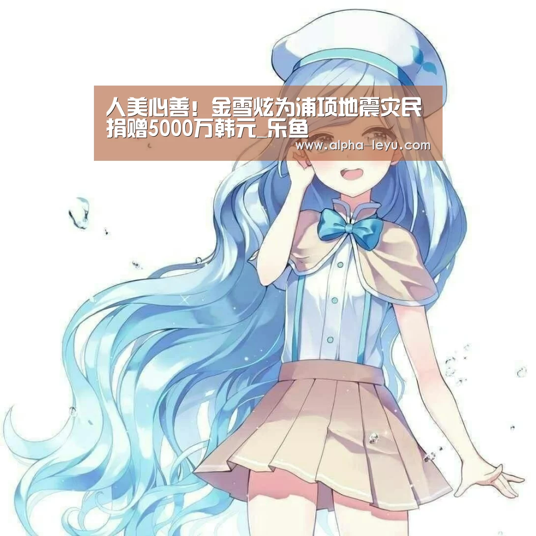 人美心善!金雪炫为浦项地震灾民捐赠5000万韩元_乐鱼(图3) 乐鱼平台官网