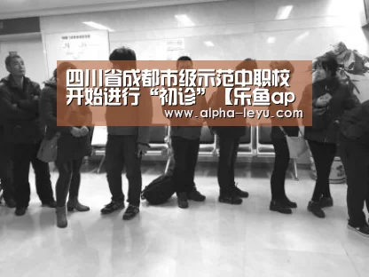 四川省成都市级示范中职校开始进行“初诊”【乐鱼app】(图2) 乐鱼