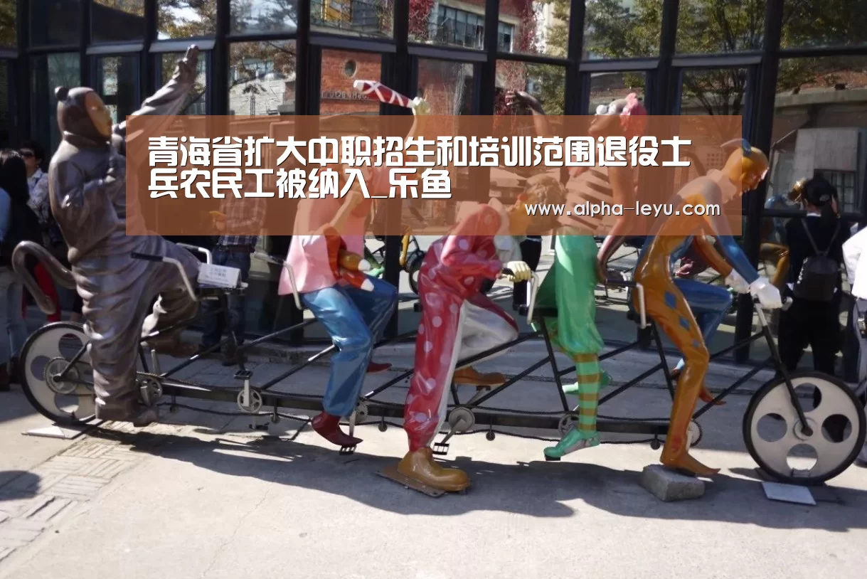 青海省扩大中职招生和培训范围退役士兵农民工被纳入_乐鱼(图2) 乐鱼app
